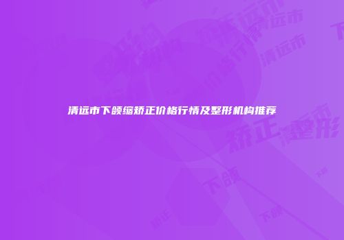 清远市下颌缩矫正价格行情及整形机构推荐