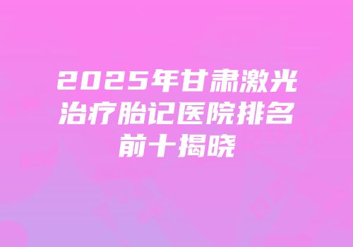 2025年甘肃激光治疗胎记医院排名前十揭晓
