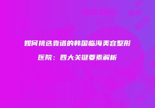 如何挑选靠谱的韩国临海美容整形医院：四大关键要素解析