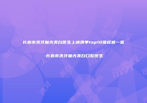 长春市洗牙抛光美白医生上榜清单top10强权威一览-长春市洗牙抛光美白口腔医生