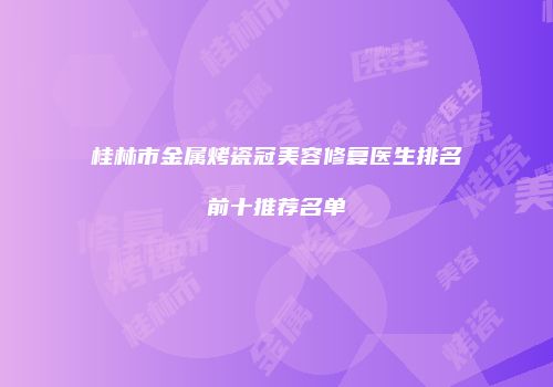 桂林市金属烤瓷冠美容修复医生排名前十推荐名单