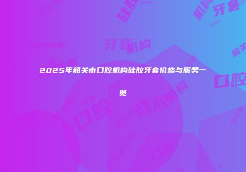 2025年韶关市口腔机构硅胶牙套价格与服务一览