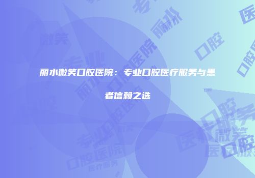 丽水微笑口腔医院：专业口腔医疗服务与患者信赖之选