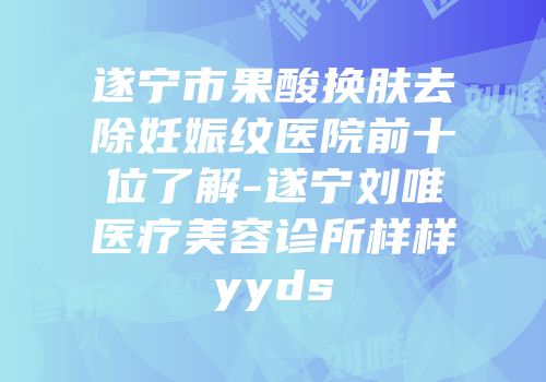 遂宁市果酸换肤去除妊娠纹医院前十位了解-遂宁刘唯医疗美容诊所样样yyds