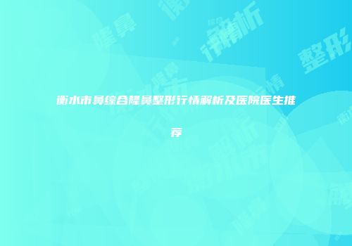 衡水市鼻综合隆鼻整形行情解析及医院医生推荐