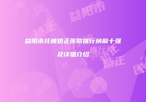 益阳市托槽矫正医院排行榜前十强及详细介绍