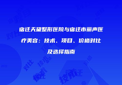 宿迁天黛整形医院与宿迁市丽声医疗美容：技术、项目、价格对比及选择指南