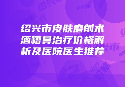 绍兴市皮肤磨削术酒糟鼻治疗价格解析及医院医生推荐