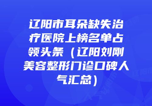 辽阳市耳朵缺失治疗医院上榜名单占领头条（辽阳刘刚美容整形门诊口碑人气汇总）