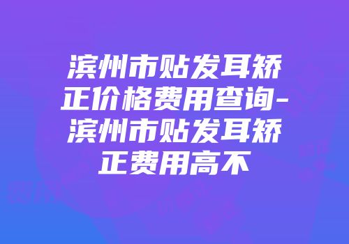 滨州市贴发耳矫正价格费用查询-滨州市贴发耳矫正费用高不