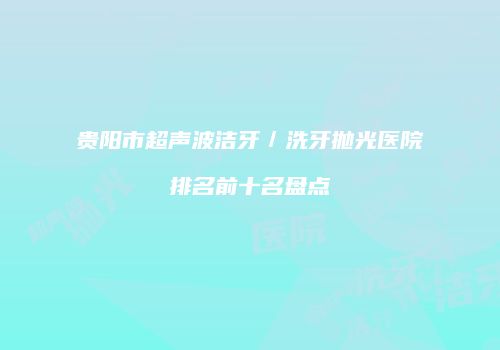 贵阳市超声波洁牙／洗牙抛光医院排名前十名盘点