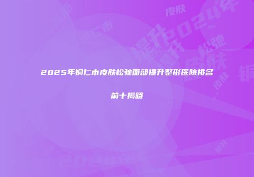 2025年铜仁市皮肤松弛面部提升整形医院排名前十揭晓