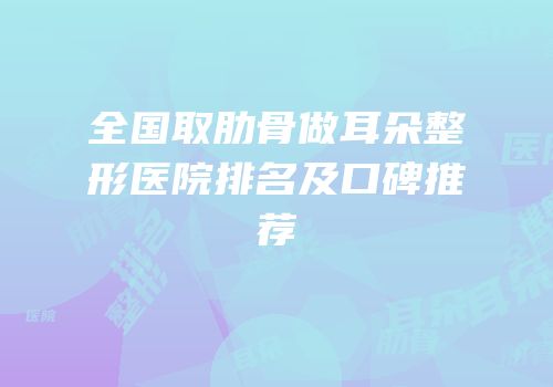 全国取肋骨做耳朵整形医院排名及口碑推荐