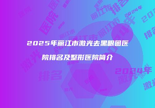 2025年丽江市激光去黑眼圈医院排名及整形医院简介