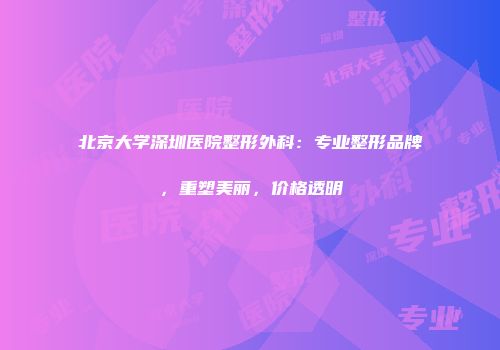 北京大学深圳医院整形外科：专业整形品牌，重塑美丽，价格透明