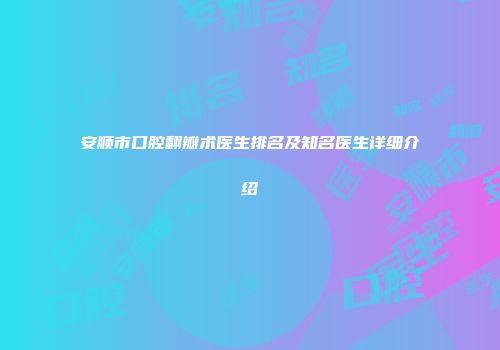 安顺市口腔翻瓣术医生排名及知名医生详细介绍