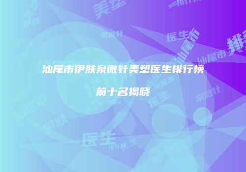 汕尾市伊肤泉微针美塑医生排行榜前十名揭晓