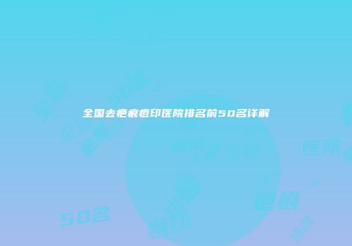全国去疤痕痘印医院排名前50名详解