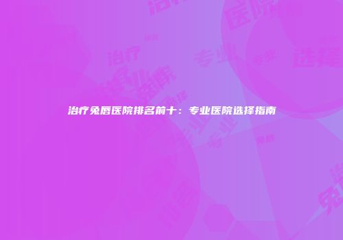 治疗兔唇医院排名前十：专业医院选择指南