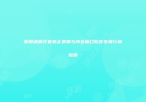 衡阳透明牙套矫正费用与河北省口腔医生排行榜揭晓