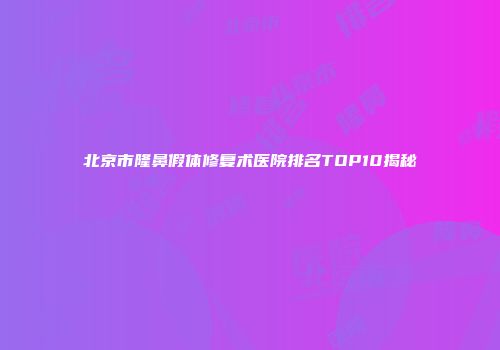 北京市隆鼻假体修复术医院排名TOP10揭秘