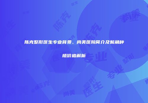 陈克整形医生专业背景、尚美医院简介及鬓角种植价格解析