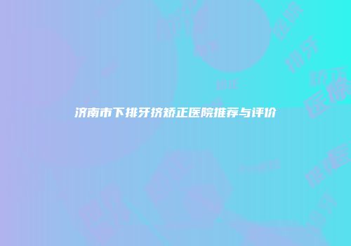 济南市下排牙挤矫正医院推荐与评价
