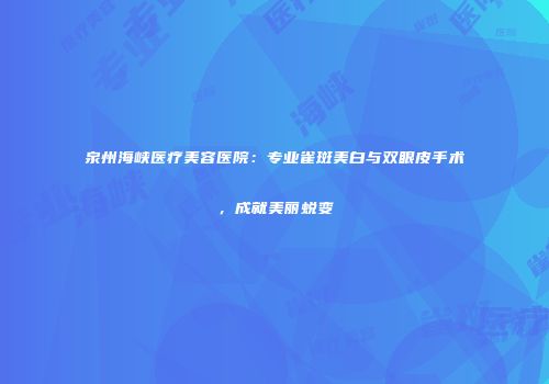 泉州海峡医疗美容医院：专业雀斑美白与双眼皮手术，成就美丽蜕变