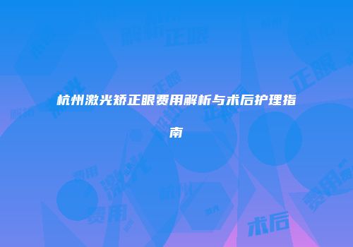 杭州激光矫正眼费用解析与术后护理指南