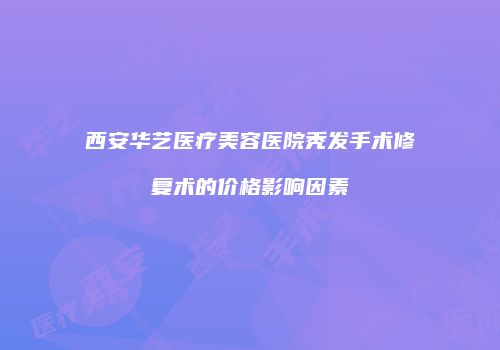西安华艺医疗美容医院秃发手术修复术的价格影响因素