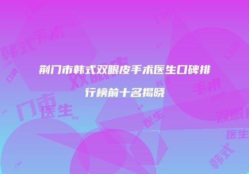 荆门市韩式双眼皮手术医生口碑排行榜前十名揭晓
