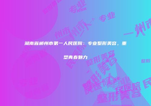 湖南省郴州市第一人民医院：专业整形美容，重塑青春魅力