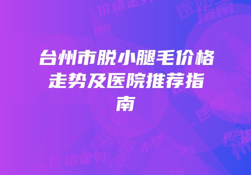 台州市脱小腿毛价格走势及医院推荐指南