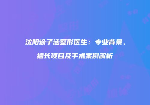 沈阳徐子涵整形医生：专业背景、擅长项目及手术案例解析