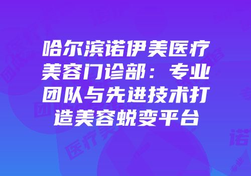 哈尔滨诺伊美医疗美容门诊部：专业团队与先进技术打造美容蜕变平台