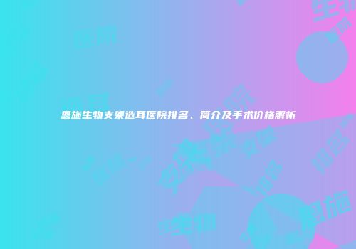 恩施生物支架造耳医院排名、简介及手术价格解析