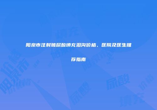 阳泉市注射玻尿酸填充泪沟价格、医院及医生推荐指南