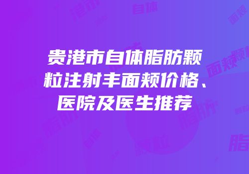 贵港市自体脂肪颗粒注射丰面颊价格、医院及医生推荐