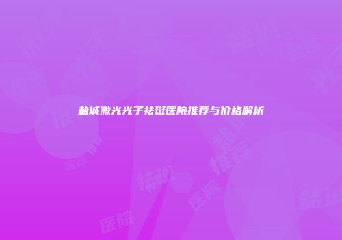 盐城激光光子祛斑医院推荐与价格解析