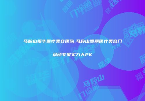 马鞍山福华医疗美容医院,马鞍山颜丽医疗美容门诊部专家实力大PK