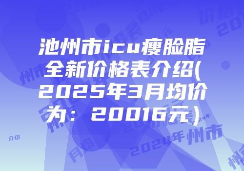 池州市icu瘦脸脂全新价格表介绍(2025年3月均价为：20016元）