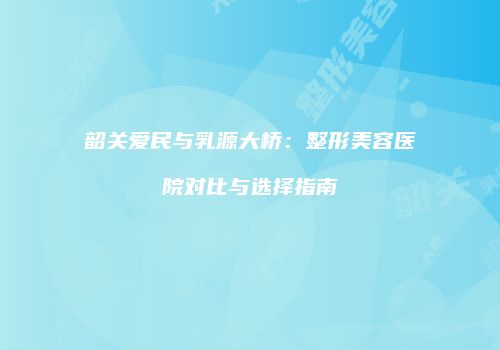 韶关爱民与乳源大桥：整形美容医院对比与选择指南