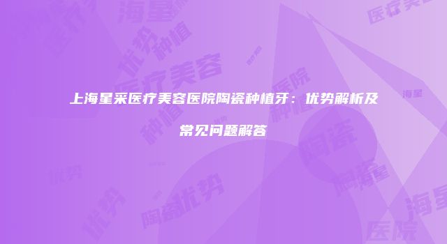 上海星采医疗美容医院陶瓷种植牙：优势解析及常见问题解答