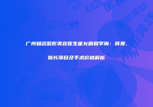 广州知名整形美容医生崔允皓和李琳：背景、擅长项目及手术价格解析