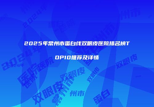2025年常州市蛋白线双眼皮医院排名榜TOP10推荐及详情