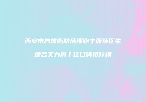 西安市自体脂肪活细胞丰面颊医生综合实力前十佳口碑排行榜