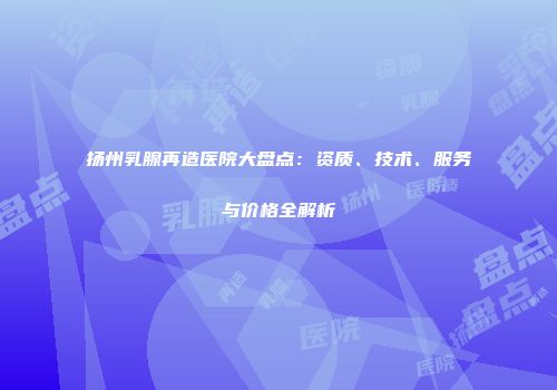 扬州乳腺再造医院大盘点：资质、技术、服务与价格全解析