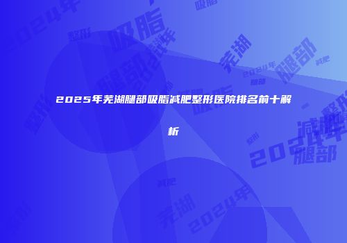 2025年芜湖腿部吸脂减肥整形医院排名前十解析
