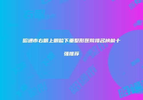 昭通市右眼上眼睑下垂整形医院排名榜前十强推荐