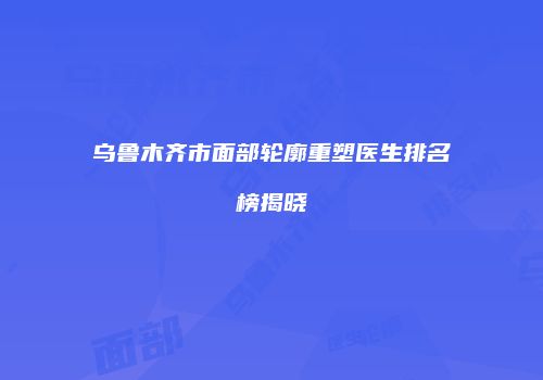 乌鲁木齐市面部轮廓重塑医生排名榜揭晓